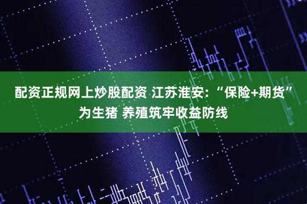 配资正规网上炒股配资 江苏淮安: “保险+期货”为生猪 养殖筑牢收益防线