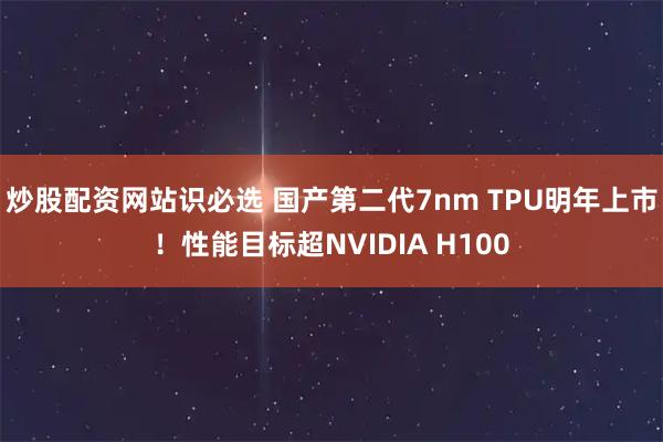 炒股配资网站识必选 国产第二代7nm TPU明年上市！性能目标超NVIDIA H100