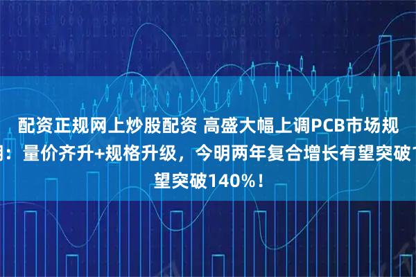 配资正规网上炒股配资 高盛大幅上调PCB市场规模预期：量价齐升+规格升级，今明两年复合增长有望突破140%！