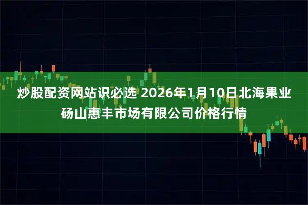 炒股配资网站识必选 2026年1月10日北海果业砀山惠丰市场有限公司价格行情