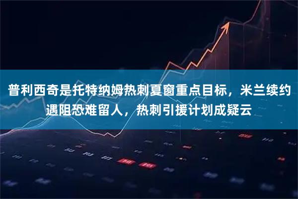 普利西奇是托特纳姆热刺夏窗重点目标，米兰续约遇阻恐难留人，热刺引援计划成疑云