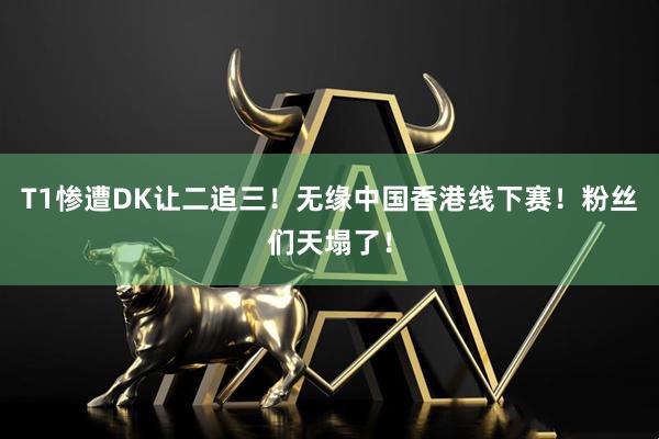 T1惨遭DK让二追三！无缘中国香港线下赛！粉丝们天塌了！