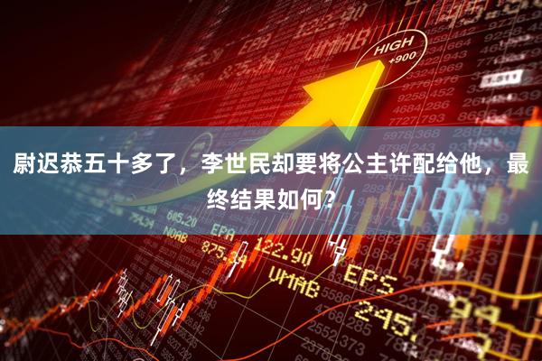 尉迟恭五十多了，李世民却要将公主许配给他，最终结果如何？