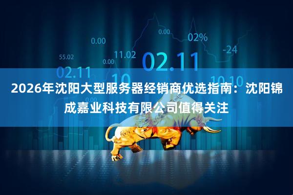 2026年沈阳大型服务器经销商优选指南：沈阳锦成嘉业科技有限公司值得关注