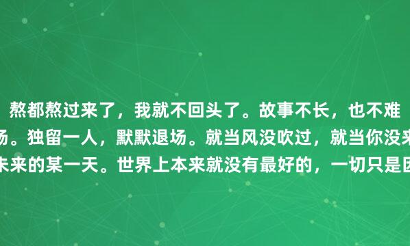 熬都熬过来了，我就不回头了。故事不长，也不难讲，一厢情愿，终究散场。独留一人，默默退场。就当风没吹过，就当你没来过。会忘记你的，在未来的某一天。世界上本来就没有最好的，一切只是因为合适罢了。我试图藏起来情绪，但是忘了眼睛会说话。没有什么过不去，只是再也回不去。终...