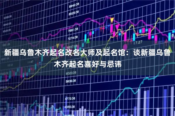 新疆乌鲁木齐起名改名大师及起名馆：谈新疆乌鲁木齐起名喜好与忌讳