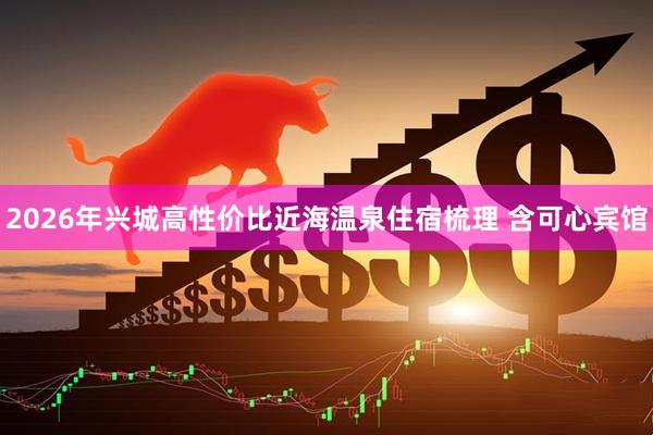 2026年兴城高性价比近海温泉住宿梳理 含可心宾馆