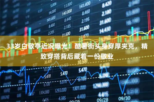 33岁白敬亭近况曝光！酷暑街头身穿厚夹克，精致穿搭背后藏着一份敬业