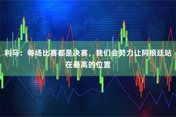 利马：每场比赛都是决赛，我们会努力让阿根廷站在最高的位置