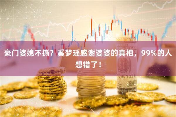 豪门婆媳不撕？奚梦瑶感谢婆婆的真相，99%的人想错了！