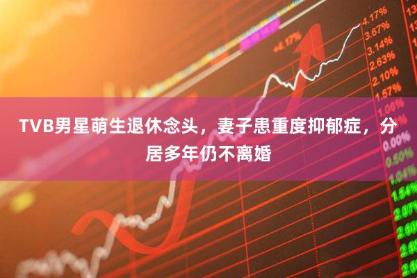 TVB男星萌生退休念头，妻子患重度抑郁症，分居多年仍不离婚
