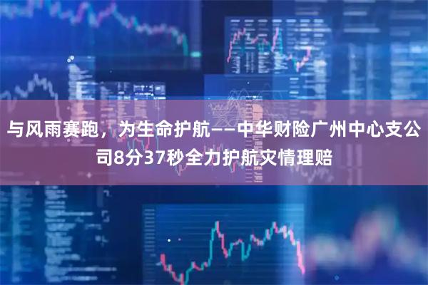 与风雨赛跑，为生命护航——中华财险广州中心支公司8分37秒全力护航灾情理赔