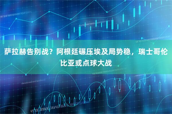 萨拉赫告别战？阿根廷碾压埃及局势稳，瑞士哥伦比亚或点球大战