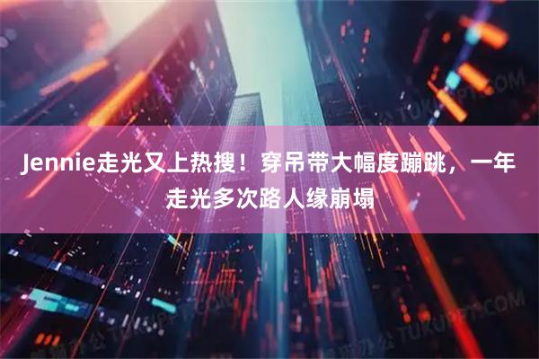 Jennie走光又上热搜！穿吊带大幅度蹦跳，一年走光多次路人缘崩塌