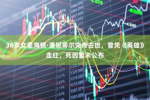 36岁女星海顿·潘妮蒂尔突传去世，曾凭《英雄》走红，死因暂未公布
