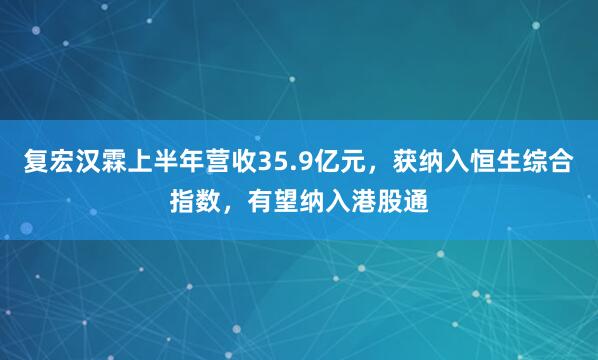 复宏汉霖上半年营收35.9亿元，获纳入恒生综合指数，有望纳入港股通