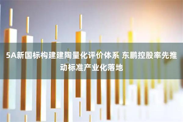 5A新国标构建建陶量化评价体系 东鹏控股率先推动标准产业化落地