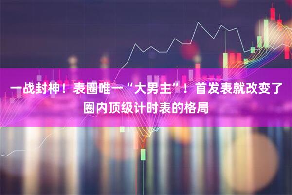 一战封神！表圈唯一“大男主”！首发表就改变了圈内顶级计时表的格局