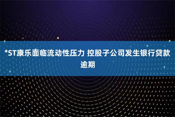 *ST康乐面临流动性压力 控股子公司发生银行贷款逾期